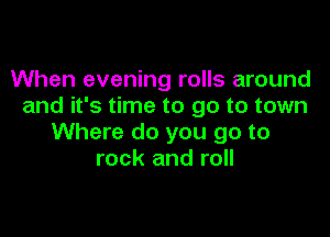 When evening rolls around
and it's time to go to town

Where do you go to
rock and roll