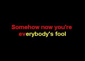 Somehow now you're

everybody's fool