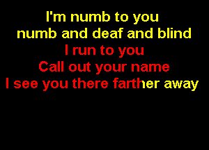 I'm numb to you
numb and deaf and blind
I run to you
Call out your name
I see you there farther away