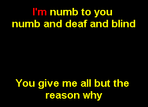 I'm numb to you
numb and deaf and blind

You give me all but the
reason why