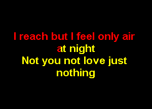 I reach but I feel only air
at night

Not you not love just
nothing