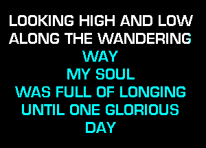 LOOKING HIGH AND LOW
ALONG THE WANDERING
WAY
MY SOUL
WAS FULL OF LONGING
UNTIL ONE GLORIOUS
DAY