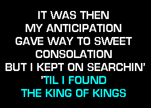 IT WAS THEN
MY ANTICIPATION
GAVE WAY TO SWEET
CONSOLATION
BUT I KEPT 0N SEARCHIN'
'TIL I FOUND
THE KING OF KINGS