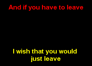 And if you have to leave

I wish that you would
just leave