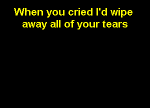When you cried I'd wipe
away all of your tears