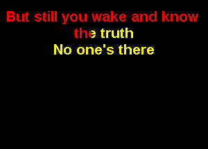But still you wake and know
the truth

No one's there