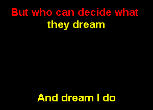 But who can decide what
they dream

And dream I do