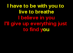 l have to be with you to
live to breathe
I believe in you
I'll give up everything just

to find you