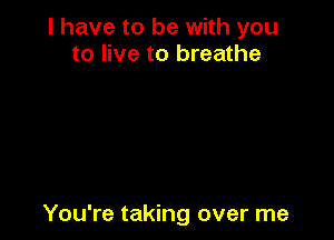 I have to be with you
to live to breathe

You're taking over me