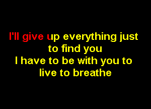 I'll give up everything just
to find you

I have to be with you to
live to breathe