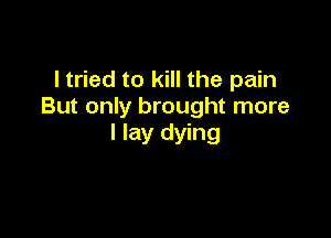 ltried to kill the pain
But only brought more

I lay dying