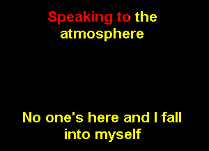 Speaking to the
atmosphere

No one's here and I fall
into myself