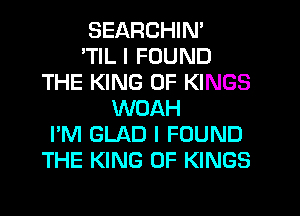 SEARCHIN'

'TIL I FOUND
THE KING OF KINGS
WOAH
I'M GLAD I FOUND
THE KING OF KINGS