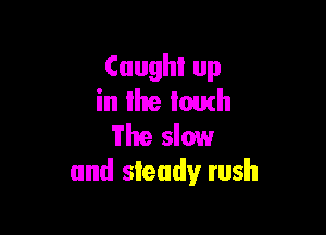 Caught up
in llte touch

The slow
and steady rush