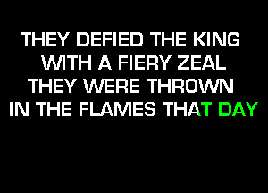 THEY DEFIED THE KING
WITH A FIERY ZEAL
THEY WERE THROWN
IN THE FLAMES THAT DAY