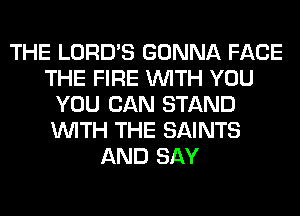 THE LORD'S GONNA FACE
THE FIRE WITH YOU
YOU CAN STAND
WITH THE SAINTS
AND SAY