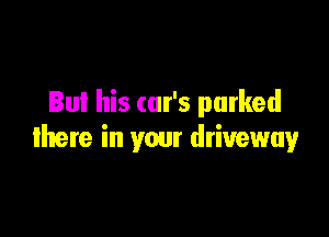But his car's parked

there in your driveway