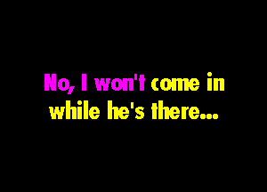 No, l won'l come in

while he's there...
