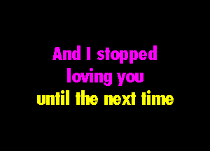 And I stopped

loving you
until the next lime
