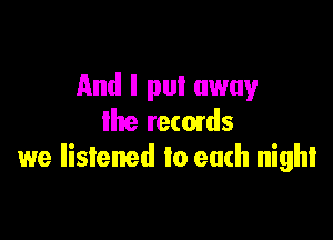 And I put away

the recmds
we listened to each night