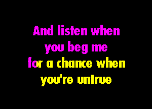 And listen when
you beg me

low a chance when
you're untrue