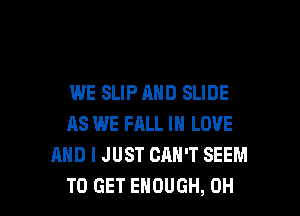 WE SLIP AND SLIDE
AS WE FALL IN LOVE
AND I JUST CAN'T SEEM

TO GET ENOUGH, OH I