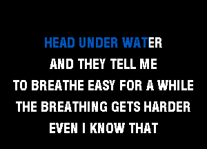 HEAD UNDER WATER
AND THEY TELL ME
TO BREATHE EASY FOR A WHILE
THE BREATHING GETS HARDER
EVEN I KNOW THAT