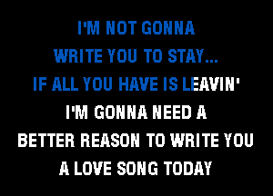 I'M NOT GONNA
WRITE YOU TO STAY...

IF ALL YOU HAVE IS LEAVIH'
I'M GONNA NEED A
BETTER REASON TO WRITE YOU
A LOVE SONG TODAY