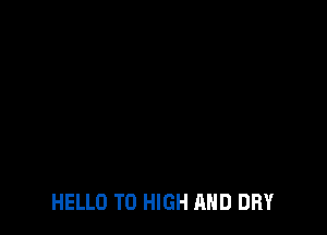 HELLO TO HIGH AND DRY