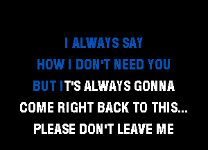 I ALWAYS SAY
HOW I DON'T NEED YOU
BUT IT'S ALWAYS GONNA
COME RIGHT BACK TO THIS...
PLEASE DON'T LEAVE ME