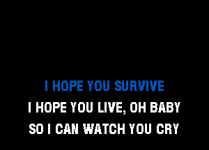 I HOPE YOU SURVIVE
I HOPE YOU LIVE, 0H BABY
SO I CAN WATCH YOU CRY