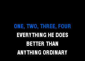 ONE, TWO, THREE, FOUR
EVERYTHING HE DOES
BETTER THAN

ANYTHING ORDINARY l