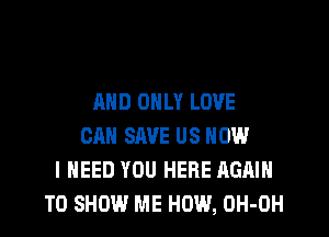 AND ONLY LOVE
CAN SAVE US NOW
I NEED YOU HERE AGAIN
TO SHOW ME HOW, OH-OH
