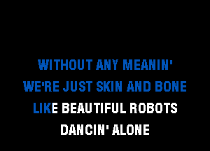 WITHOUT ANY MEAHIH'
WE'RE JUST SKIN AND BONE
LIKE BEAUTIFUL ROBOTS
DANCIH' ALONE