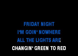FRIDAY NIGHT

I'M GOIH' NOWHERE
ALL THE LIGHTS ARE
GHANGIH' GREEN T0 RED