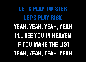 LET'S PLAY TWISTER
LET'S PLAY RISK
YEAH,YEAH,YEAH,YEAH
I'LL SEE YOU IN HEAVEN
IF YOU MAKE THE LIST

YEAH, YEAH, YEAH, YEAH l