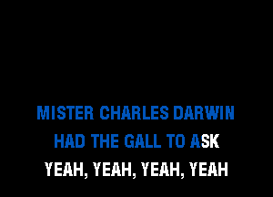 MISTER CHARLES DARWIN
HAD THE GALL TO ASK
YEAH, YEAH, YEAH, YEHH