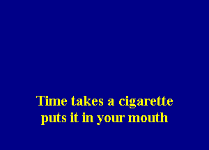 Time takes a cigarette
puts it in your mouth
