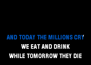 AND TODAY THE MILLIONS CRY
WE EAT AND DRINK
WHILE TOMORROW THEY DIE