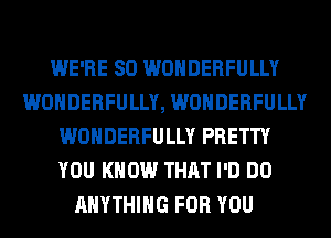 WE'RE SO WONDERFULLY
WONDERFULLY, WONDERFULLY
WONDERFULLY PRETTY
YOU KNOW THAT I'D DO
ANYTHING FOR YOU