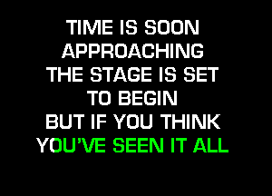 TIME IS SOON
APPROACHING
THE STAGE IS SET
TO BEGIN
BUT IF YOU THINK
YOU'VE SEEN IT ALL