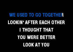 WE USED TO GO TOGETHER
LOOKIH' AFTER EACH OTHER
I THOUGHT THAT
YOU WERE BETTER
LOOK AT YOU