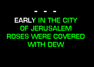 EARLY IN THE CITY
OF JERUSALEM
ROSES WERE COVERED
WITH DEW