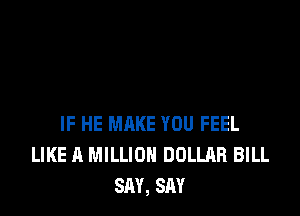 IF HE MAKE YOU FEEL
LIKE A MILLION DOLLAR BILL
SAY, SAY