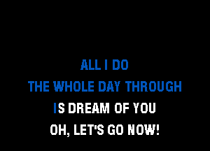 ALLI DO

THE WHOLE DAY THROUGH
IS DREAM OF YOU
0H, LET'S GO NOW!