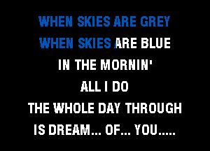 IWHEN SKIES RRE GREY
WHEN SKIES RRE BLUE
IN THE MORNIN'
ALLI DO
THE WHOLE DAY THROUGH
IS DREAM... OF... YOU .....