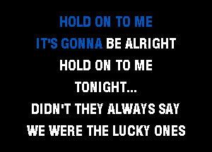 HOLD 0 TO ME
IT'S GONNA BE ALRIGHT
HOLD 0 TO ME
TONIGHT...
DIDN'T THEY ALWAYS SAY
WE WERE THE LUCKY ONES