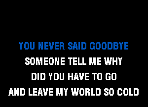 YOU EVER SAID GOODBYE
SOMEONE TELL ME WHY
DID YOU HAVE TO GO
AND LEAVE MY WORLD 80 COLD