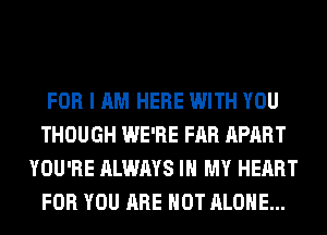 FOR I AM HERE WITH YOU
THOUGH WE'RE FAR APART
YOU'RE ALWAYS IN MY HEART
FOR YOU ARE NOT ALONE...
