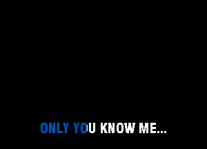ONLY YOU KNOW ME...